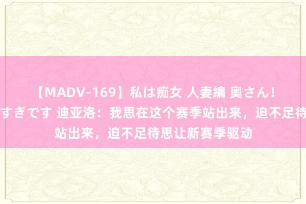 【MADV-169】私は痴女 人妻編 奥さん！股間の刺激が強すぎです 迪亚洛：我思在这个赛季站出来，迫不足待思让新赛季驱动