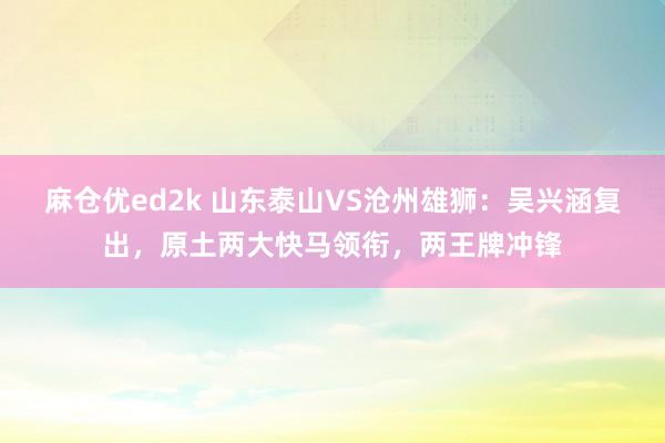 麻仓优ed2k 山东泰山VS沧州雄狮：吴兴涵复出，原土两大快马领衔，两王牌冲锋