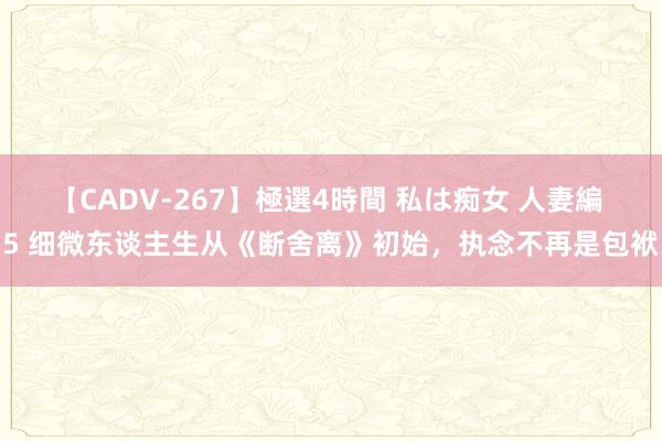 【CADV-267】極選4時間 私は痴女 人妻編 5 细微东谈主生从《断舍离》初始，执念不再是包袱