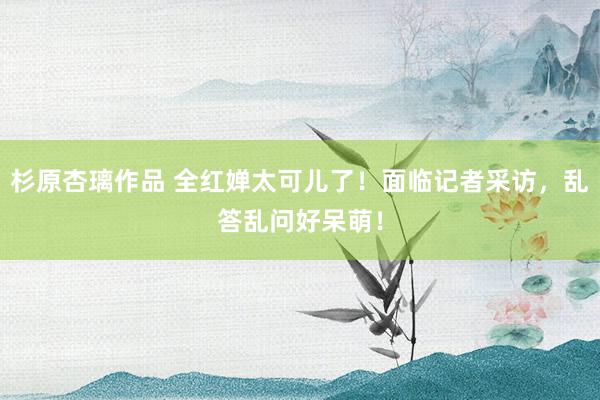 杉原杏璃作品 全红婵太可儿了！面临记者采访，乱答乱问好呆萌！