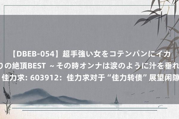 【DBEB-054】超手強い女をコテンパンにイカせまくる!危険な香りの絶頂BEST ~その時オンナは涙のように汁を垂れ流す~ 佳力求: 603912:佳力求对于“佳力转债”展望闲隙转股价钱修正条件的教导性公告