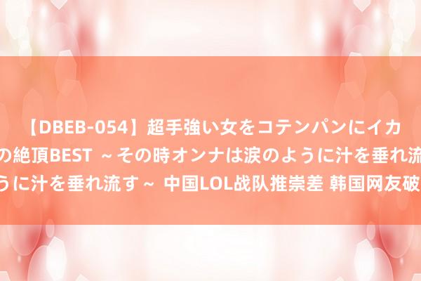 【DBEB-054】超手強い女をコテンパンにイカせまくる！危険な香りの絶頂BEST ～その時オンナは涙のように汁を垂れ流す～ 中国LOL战队推崇差 韩国网友破大防砸电视！