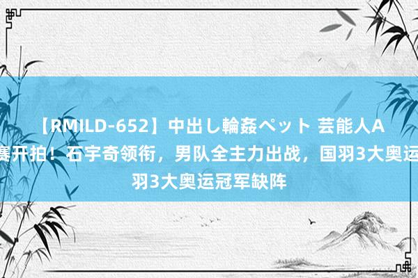 【RMILD-652】中出し輪姦ペット 芸能人AYA 羽球赛开拍！石宇奇领衔，男队全主力出战，国羽3大奥运冠军缺阵