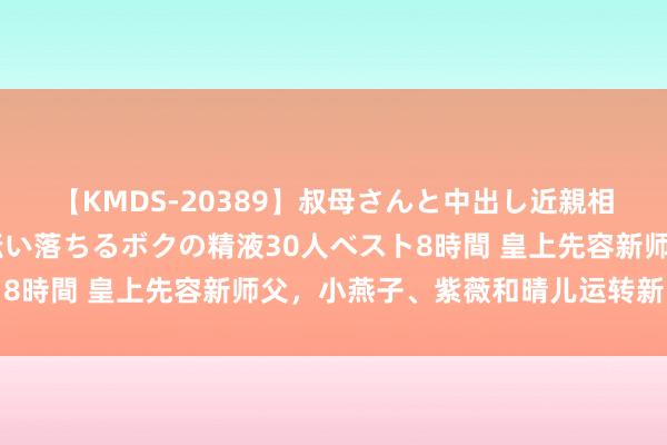 【KMDS-20389】叔母さんと中出し近親相姦 叔母さんの身体を伝い落ちるボクの精液30人ベスト8時間 皇上先容新师父，小燕子、紫薇和晴儿运转新的课程