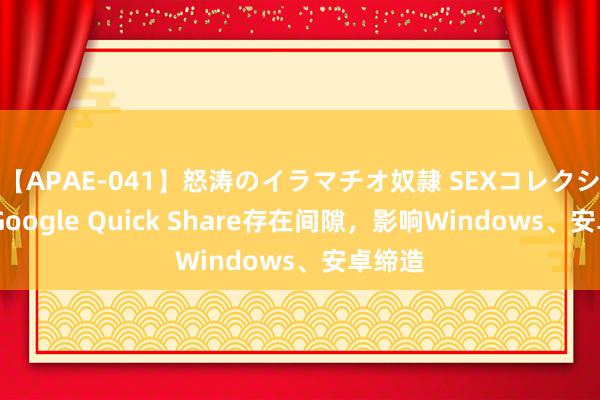 【APAE-041】怒涛のイラマチオ奴隷 SEXコレクション Google Quick Share存在间隙，影响Windows、安卓缔造