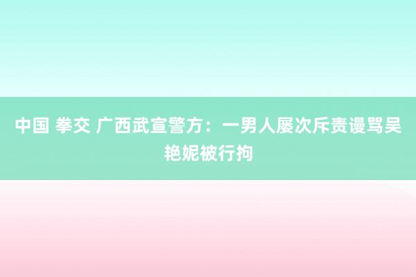 中国 拳交 广西武宣警方：一男人屡次斥责谩骂吴艳妮被行拘