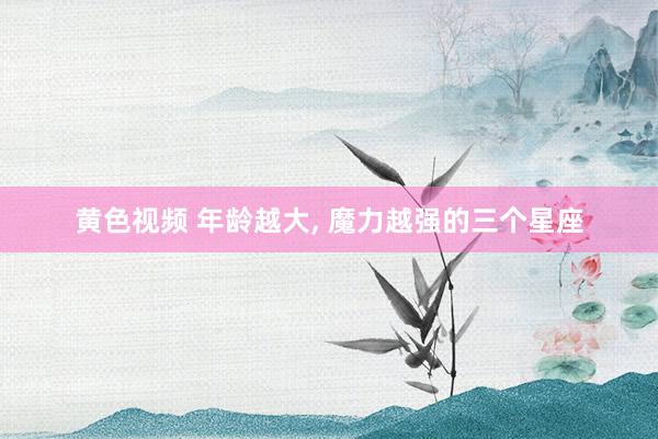 黄色视频 年龄越大， 魔力越强的三个星座