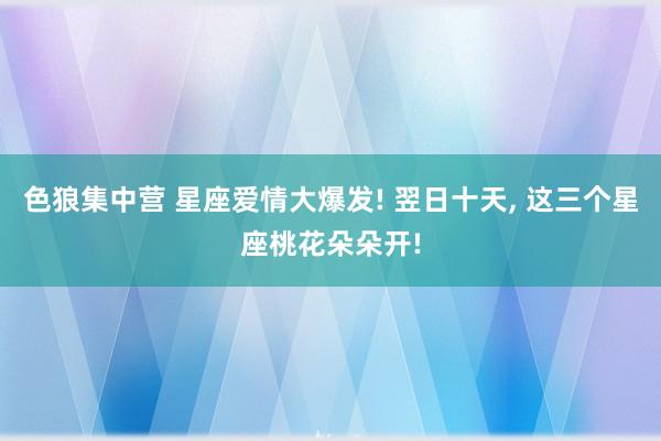 色狼集中营 星座爱情大爆发! 翌日十天， 这三个星座桃花朵朵开!