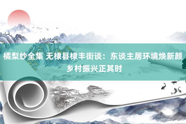 橘梨纱全集 无棣县棣丰街谈：东谈主居环境焕新颜 乡村振兴正其时