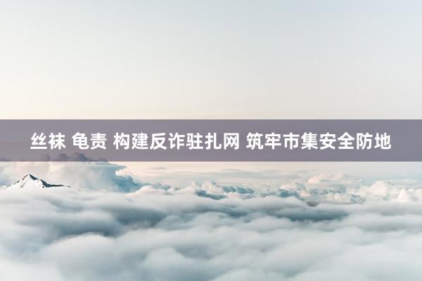 丝袜 龟责 构建反诈驻扎网 筑牢市集安全防地
