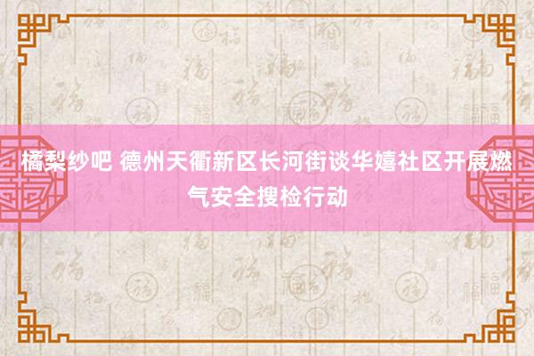 橘梨纱吧 德州天衢新区长河街谈华嬉社区开展燃气安全搜检行动