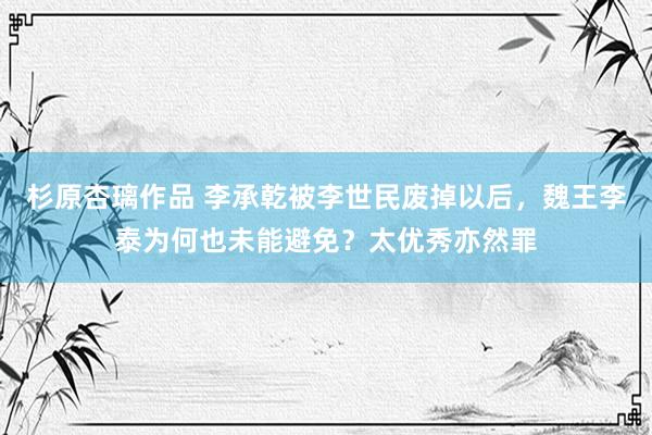 杉原杏璃作品 李承乾被李世民废掉以后，魏王李泰为何也未能避免？太优秀亦然罪