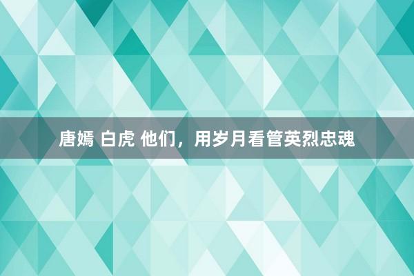 唐嫣 白虎 他们，用岁月看管英烈忠魂