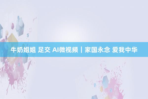 牛奶姐姐 足交 AI微视频｜家国永念 爱我中华