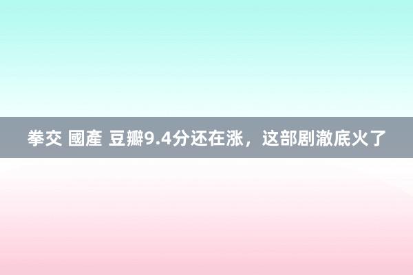 拳交 國產 豆瓣9.4分还在涨，这部剧澈底火了