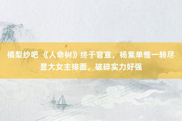 橘梨纱吧 《人命树》终于官宣，杨紫单惟一转尽显大女主排面，破碎实力好强