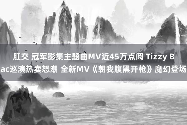 肛交 冠军影集主题曲MV近45万点阅 Tizzy Bac巡演热卖怒潮 全新MV《朝我腹黑开枪》魔幻登场
