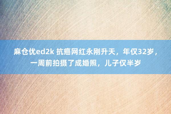 麻仓优ed2k 抗癌网红永刚升天，年仅32岁，一周前拍摄了成婚照，儿子仅半岁