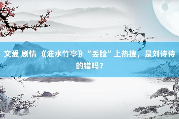 文爱 剧情 《淮水竹亭》“丢脸”上热搜，是刘诗诗的错吗？