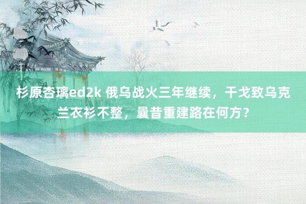 杉原杏璃ed2k 俄乌战火三年继续，干戈致乌克兰衣衫不整，曩昔重建路在何方？