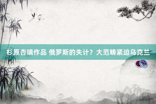 杉原杏璃作品 俄罗斯的失计？大范畴紧迫乌克兰