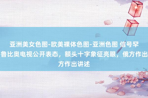 亚洲美女色图-欧美裸体色图-亚洲色图 信号罕见！鲁比奥电视公开表态，额头十字象征亮眼，俄方作出讲述