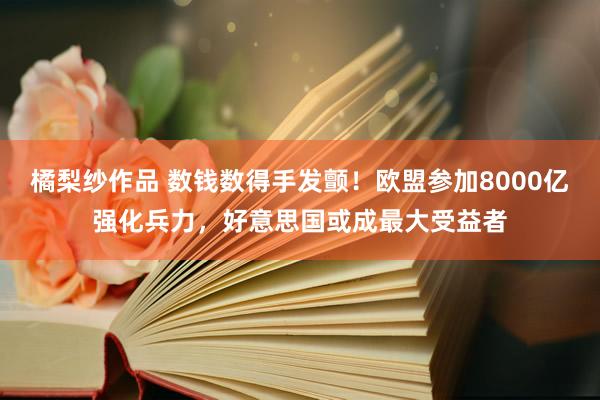 橘梨纱作品 数钱数得手发颤！欧盟参加8000亿强化兵力，好意思国或成最大受益者
