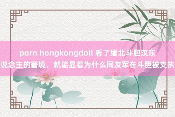 porn hongkongdoll 看了缅北斗胆汉东说念主的窘境，就能显着为什么同友军在斗胆被支执