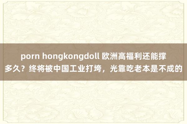 porn hongkongdoll 欧洲高福利还能撑多久？终将被中国工业打垮，光靠吃老本是不成的