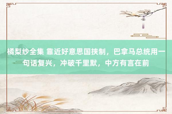 橘梨纱全集 靠近好意思国挟制，巴拿马总统用一句话复兴，冲破千里默，中方有言在前
