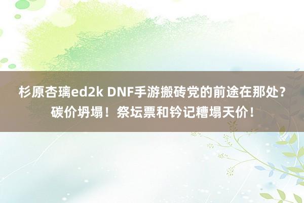 杉原杏璃ed2k DNF手游搬砖党的前途在那处？碳价坍塌！祭坛票和钤记糟塌天价！