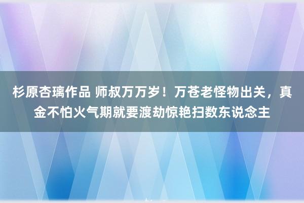 杉原杏璃作品 师叔万万岁！万苍老怪物出关，真金不怕火气期就要渡劫惊艳扫数东说念主
