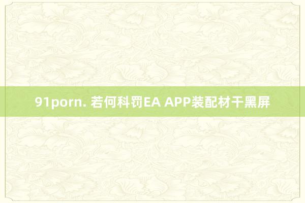 91porn. 若何科罚EA APP装配材干黑屏