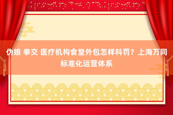伪娘 拳交 医疗机构食堂外包怎样科罚？上海万同标准化运营体系