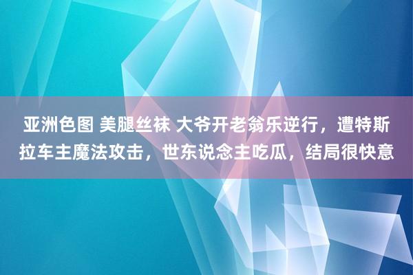 亚洲色图 美腿丝袜 大爷开老翁乐逆行，遭特斯拉车主魔法攻击，世东说念主吃瓜，结局很快意