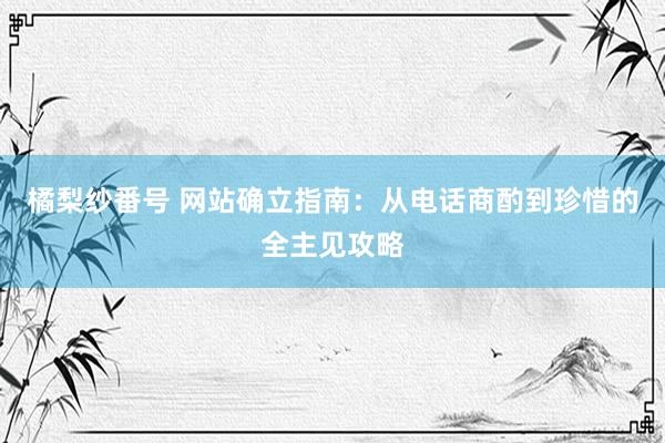 橘梨纱番号 网站确立指南：从电话商酌到珍惜的全主见攻略