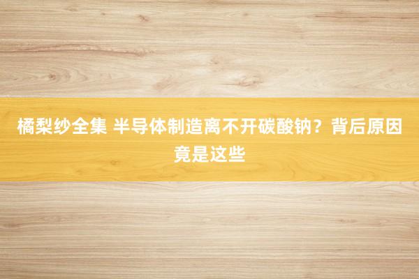 橘梨纱全集 半导体制造离不开碳酸钠？背后原因竟是这些