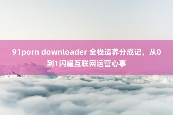 91porn downloader 全栈运养分成记，从0到1闪耀互联网运营心事