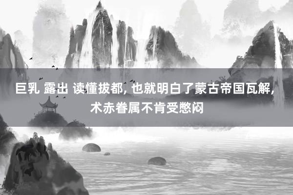 巨乳 露出 读懂拔都， 也就明白了蒙古帝国瓦解， 术赤眷属不肯受憋闷