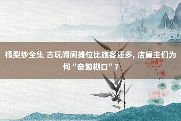 橘梨纱全集 古玩阛阓摊位比旅客还多， 店雇主们为何“奋勉糊口”?