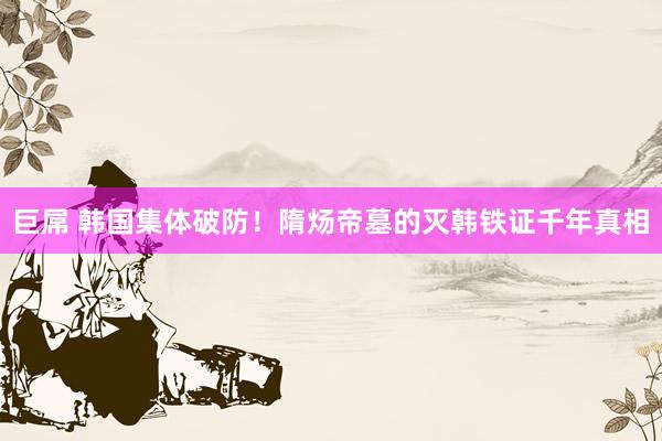 巨屌 韩国集体破防!隋炀帝墓的灭韩铁证千年真相