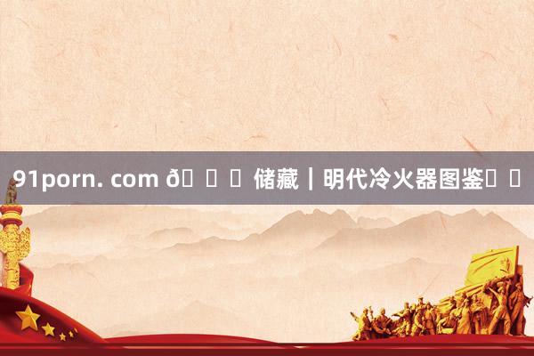 91porn. com 🐎储藏｜明代冷火器图鉴⚔️