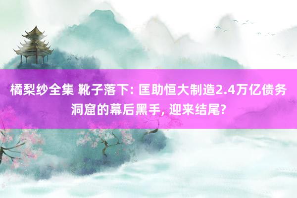 橘梨纱全集 靴子落下: 匡助恒大制造2.4万亿债务洞窟的幕后黑手， 迎来结尾?