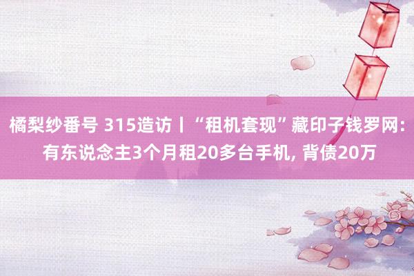 橘梨纱番号 315造访丨“租机套现”藏印子钱罗网: 有东说念主3个月租20多台手机， 背债20万