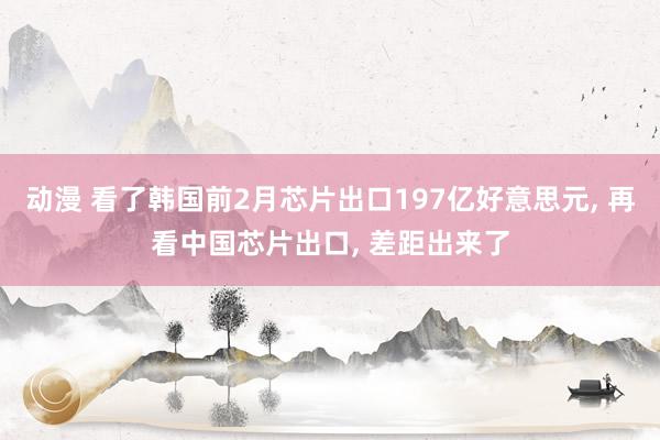 动漫 看了韩国前2月芯片出口197亿好意思元， 再看中国芯片出口， 差距出来了