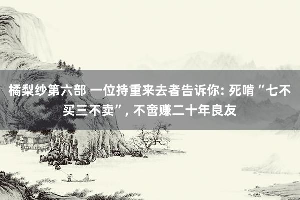橘梨纱第六部 一位持重来去者告诉你: 死啃“七不买三不卖”， 不啻赚二十年良友