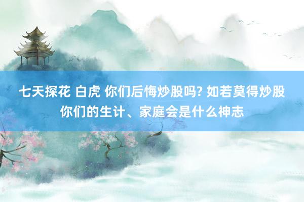 七天探花 白虎 你们后悔炒股吗? 如若莫得炒股你们的生计、家庭会是什么神志