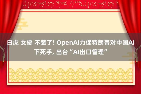 白虎 女優 不装了! OpenAI力促特朗普对中国AI下死手， 出台“AI出口管理”