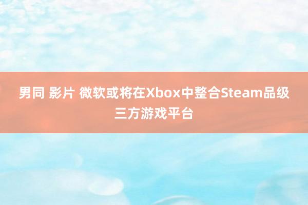 男同 影片 微软或将在Xbox中整合Steam品级三方游戏平台
