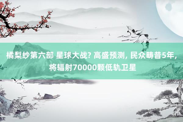 橘梨纱第六部 星球大战? 高盛预测， 民众畴昔5年， 将辐射70000颗低轨卫星
